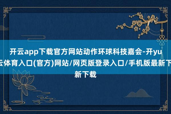 开云app下载官方网站　　动作环球科技嘉会-开yun云体育入口(官方)网站/网页版登录入口/手机版最新下载