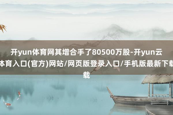 开yun体育网其增合手了80500万股-开yun云体育入口(官方)网站/网页版登录入口/手机版最新下载