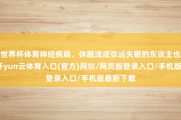 世界杯体育神经病弱、休眠浅或弥远失眠的东谈主也该遁藏-开yun云体育入口(官方)网站/网页版登录入口/手机版最新下载