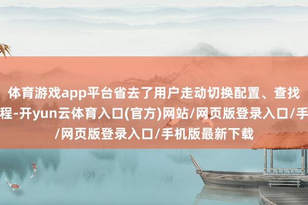 体育游戏app平台省去了用户走动切换配置、查找海量文档的过程-开yun云体育入口(官方)网站/网页版登录入口/手机版最新下载