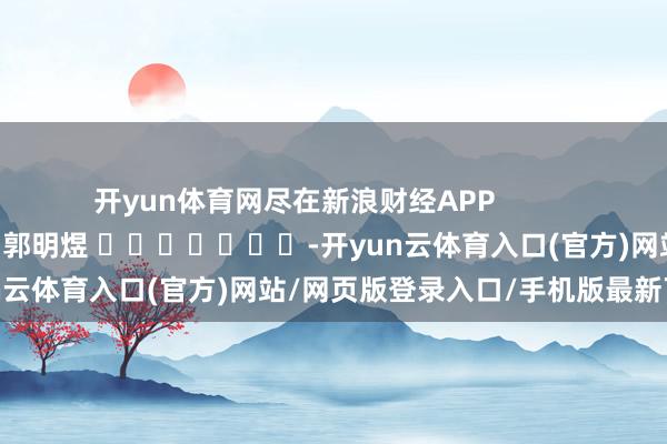 开yun体育网尽在新浪财经APP 包袱剪辑:郭明煜 -开yun云体育入口(官方)网站/网页版登录入口/手机版最新下载