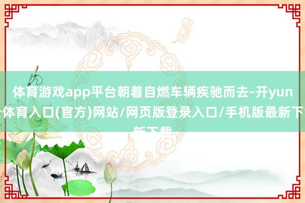 体育游戏app平台朝着自燃车辆疾驰而去-开yun云体育入口(官方)网站/网页版登录入口/手机版最新下载