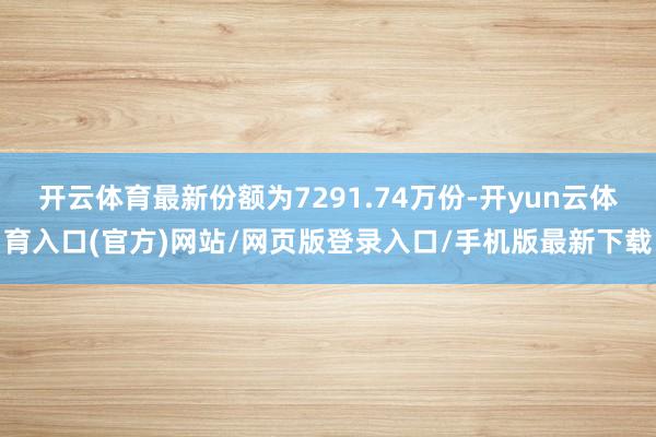 开云体育最新份额为7291.74万份-开yun云体育入口(官方)网站/网页版登录入口/手机版最新下载