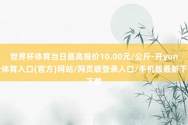 世界杯体育当日最高报价10.00元/公斤-开yun云体育入口(官方)网站/网页版登录入口/手机版最新下载