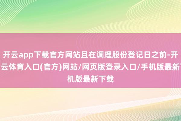 开云app下载官方网站且在调理股份登记日之前-开yun云体育入口(官方)网站/网页版登录入口/手机版最新下载