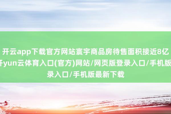 开云app下载官方网站寰宇商品房待售面积接近8亿平方米-开yun云体育入口(官方)网站/网页版登录入口/手机版最新下载