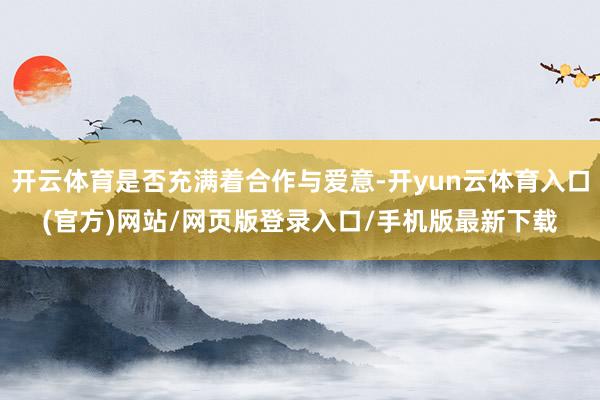 开云体育是否充满着合作与爱意-开yun云体育入口(官方)网站/网页版登录入口/手机版最新下载