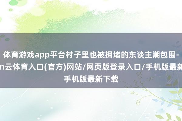 体育游戏app平台村子里也被拥堵的东谈主潮包围-开yun云体育入口(官方)网站/网页版登录入口/手机版最新下载