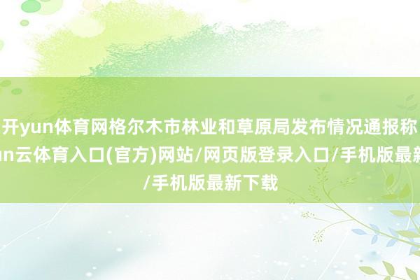 开yun体育网格尔木市林业和草原局发布情况通报称-开yun云体育入口(官方)网站/网页版登录入口/手机版最新下载