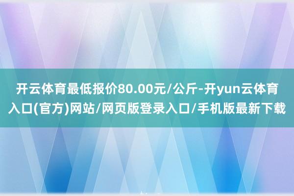 开云体育最低报价80.00元/公斤-开yun云体育入口(官方)网站/网页版登录入口/手机版最新下载