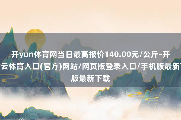 开yun体育网当日最高报价140.00元/公斤-开yun云体育入口(官方)网站/网页版登录入口/手机版最新下载