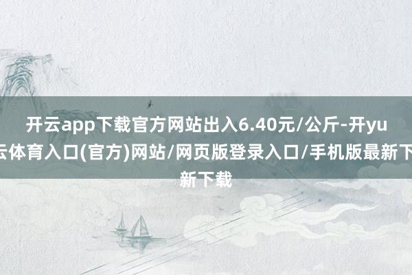 开云app下载官方网站出入6.40元/公斤-开yun云体育入口(官方)网站/网页版登录入口/手机版最新下载