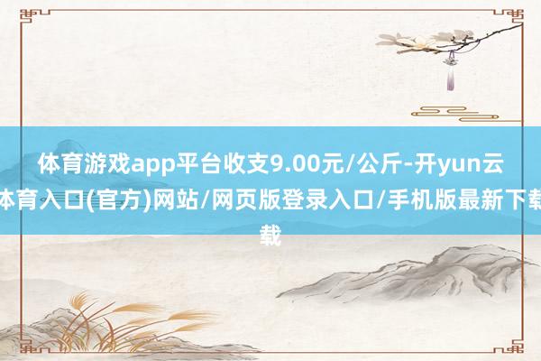 体育游戏app平台收支9.00元/公斤-开yun云体育入口(官方)网站/网页版登录入口/手机版最新下载