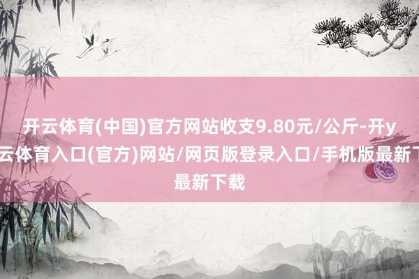 开云体育(中国)官方网站收支9.80元/公斤-开yun云体育入口(官方)网站/网页版登录入口/手机版最新下载