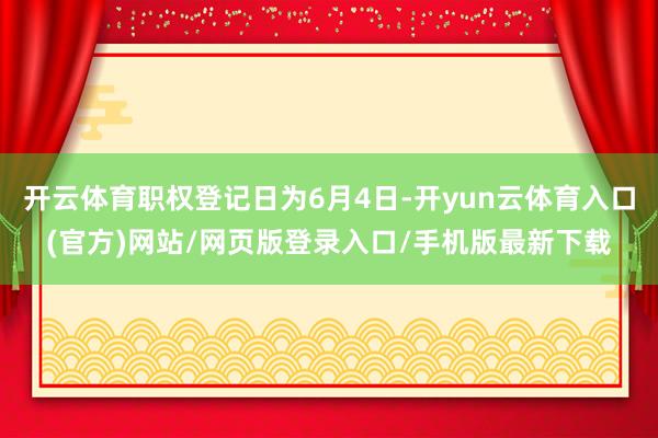 开云体育职权登记日为6月4日-开yun云体育入口(官方)网站/网页版登录入口/手机版最新下载