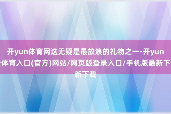 开yun体育网这无疑是最放浪的礼物之一-开yun云体育入口(官方)网站/网页版登录入口/手机版最新下载