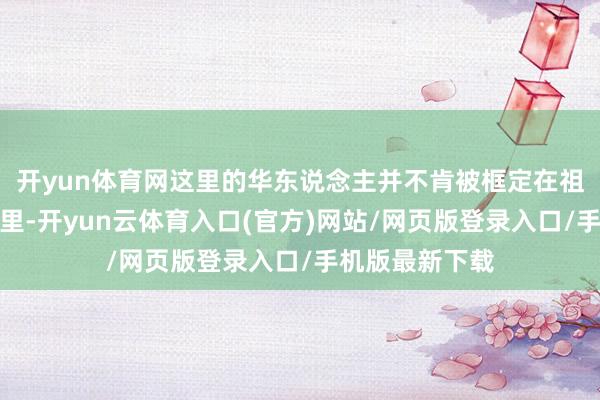 开yun体育网这里的华东说念主并不肯被框定在祖籍的身份标签里-开yun云体育入口(官方)网站/网页版登录入口/手机版最新下载