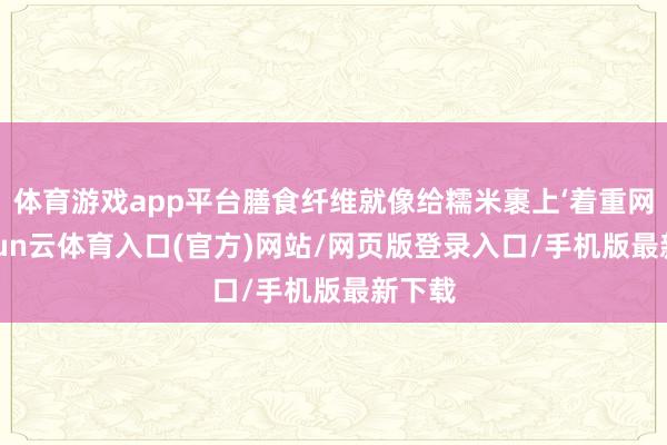 体育游戏app平台膳食纤维就像给糯米裹上‘着重网’-开yun云体育入口(官方)网站/网页版登录入口/手机版最新下载