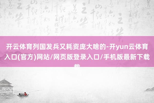 开云体育列国发兵又耗资庞大啥的-开yun云体育入口(官方)网站/网页版登录入口/手机版最新下载