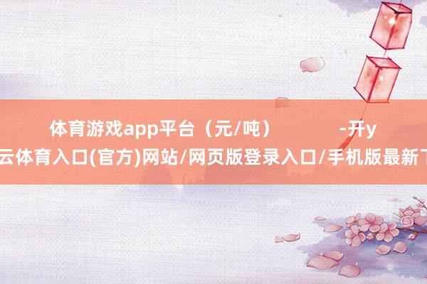 体育游戏app平台（元/吨）            -开yun云体育入口(官方)网站/网页版登录入口/手机版最新下载