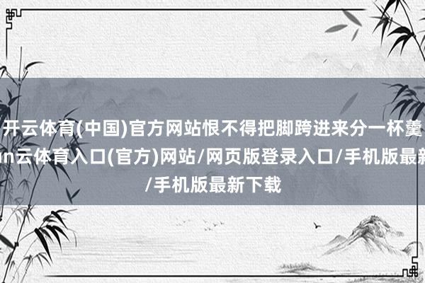 开云体育(中国)官方网站恨不得把脚跨进来分一杯羹-开yun云体育入口(官方)网站/网页版登录入口/手机版最新下载