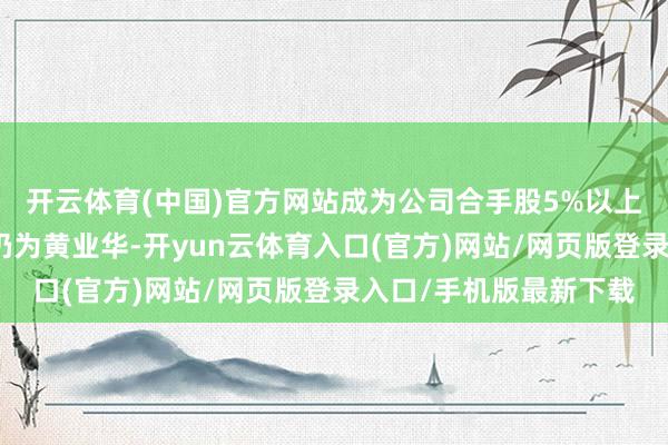 开云体育(中国)官方网站成为公司合手股5%以上鼓舞；公司控股鼓舞仍为黄业华-开yun云体育入口(官方)网站/网页版登录入口/手机版最新下载