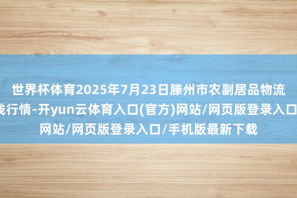 世界杯体育2025年7月23日滕州市农副居品物流中心有限公司价钱行情-开yun云体育入口(官方)网站/网页版登录入口/手机版最新下载