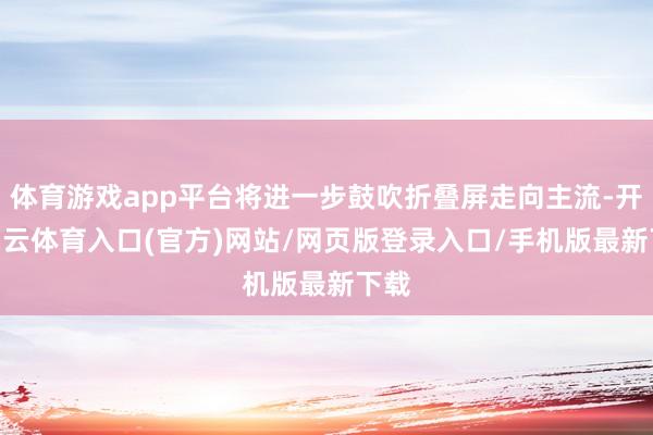 体育游戏app平台将进一步鼓吹折叠屏走向主流-开yun云体育入口(官方)网站/网页版登录入口/手机版最新下载