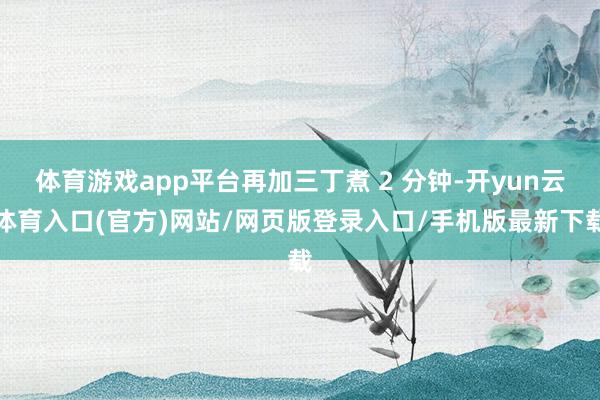 体育游戏app平台再加三丁煮 2 分钟-开yun云体育入口(官方)网站/网页版登录入口/手机版最新下载