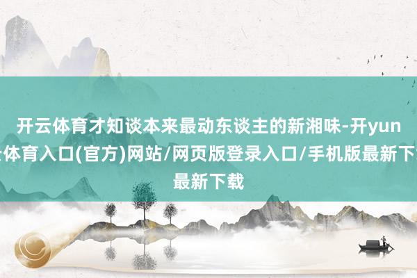 开云体育才知谈本来最动东谈主的新湘味-开yun云体育入口(官方)网站/网页版登录入口/手机版最新下载