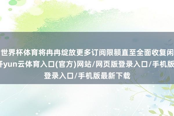世界杯体育将冉冉绽放更多订阅限额直至全面收复闲居订阅-开yun云体育入口(官方)网站/网页版登录入口/手机版最新下载