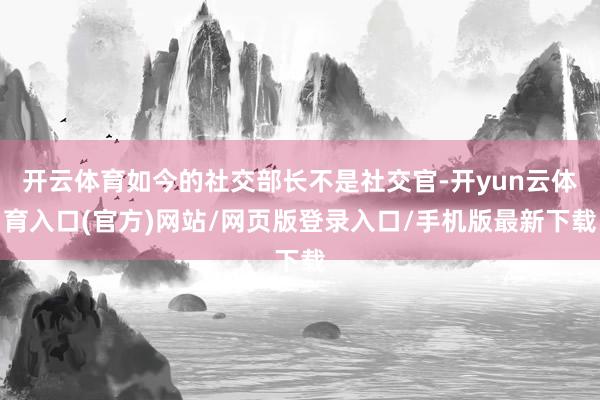 开云体育如今的社交部长不是社交官-开yun云体育入口(官方)网站/网页版登录入口/手机版最新下载
