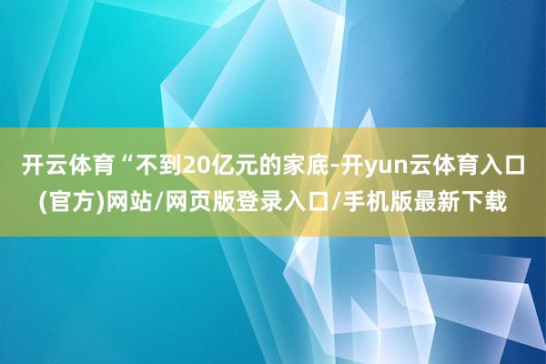 开云体育“不到20亿元的家底-开yun云体育入口(官方)网站/网页版登录入口/手机版最新下载