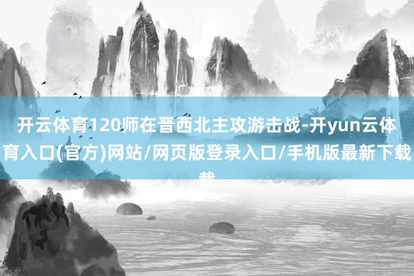 开云体育120师在晋西北主攻游击战-开yun云体育入口(官方)网站/网页版登录入口/手机版最新下载
