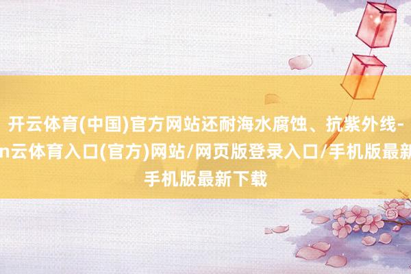 开云体育(中国)官方网站还耐海水腐蚀、抗紫外线-开yun云体育入口(官方)网站/网页版登录入口/手机版最新下载