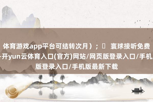 体育游戏app平台可结转次月）；✅ 寰球接听免费+回电清楚-开yun云体育入口(官方)网站/网页版登录入口/手机版最新下载