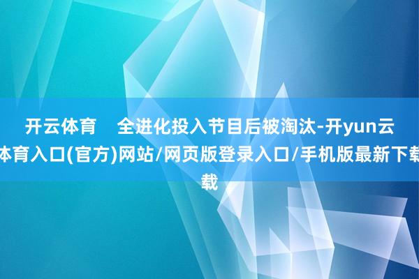 开云体育    全进化投入节目后被淘汰-开yun云体育入口(官方)网站/网页版登录入口/手机版最新下载