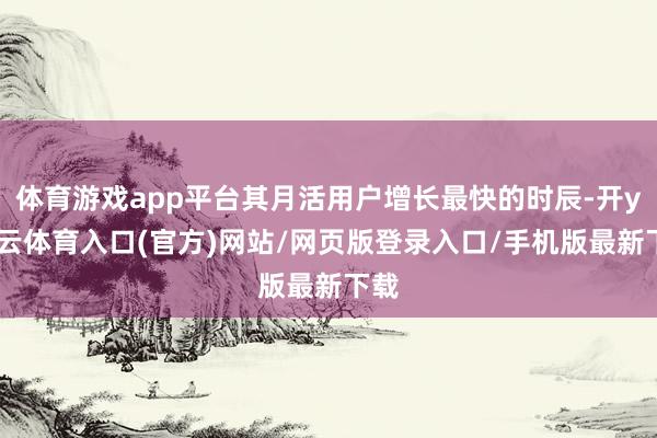 体育游戏app平台其月活用户增长最快的时辰-开yun云体育入口(官方)网站/网页版登录入口/手机版最新下载