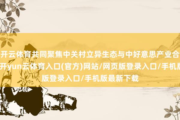 开云体育共同聚焦中关村立异生态与中好意思产业合营新机遇-开yun云体育入口(官方)网站/网页版登录入口/手机版最新下载
