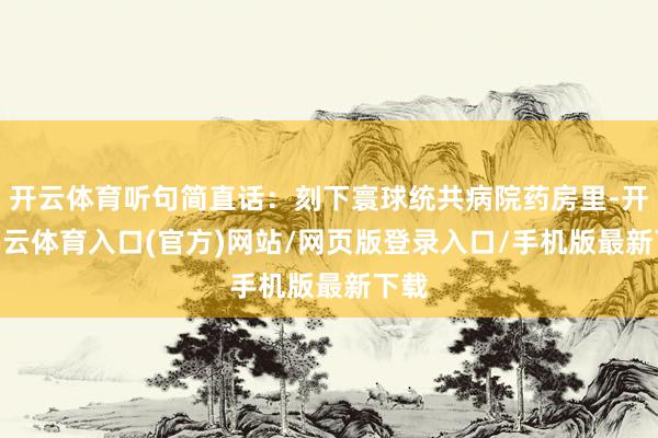 开云体育听句简直话：刻下寰球统共病院药房里-开yun云体育入口(官方)网站/网页版登录入口/手机版最新下载
