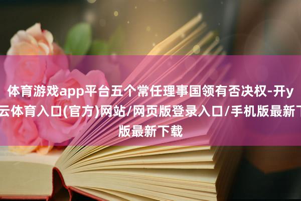 体育游戏app平台五个常任理事国领有否决权-开yun云体育入口(官方)网站/网页版登录入口/手机版最新下载