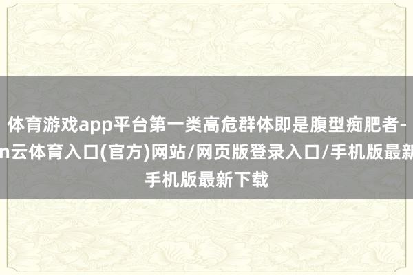 体育游戏app平台第一类高危群体即是腹型痴肥者-开yun云体育入口(官方)网站/网页版登录入口/手机版最新下载