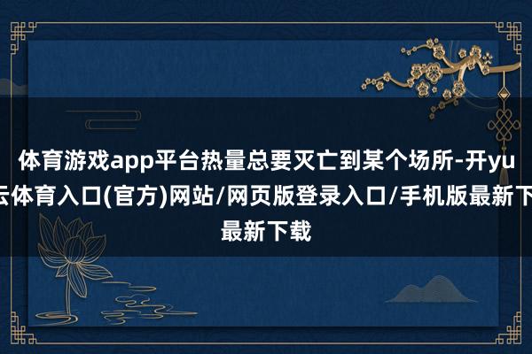 体育游戏app平台热量总要灭亡到某个场所-开yun云体育入口(官方)网站/网页版登录入口/手机版最新下载