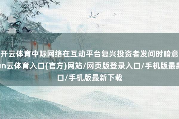开云体育中际网络在互动平台复兴投资者发问时暗意-开yun云体育入口(官方)网站/网页版登录入口/手机版最新下载