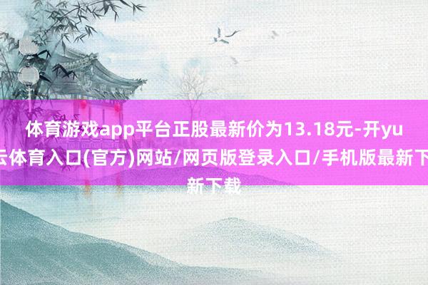 体育游戏app平台正股最新价为13.18元-开yun云体育入口(官方)网站/网页版登录入口/手机版最新下载
