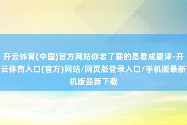 开云体育(中国)官方网站你老了要的是看成要津-开yun云体育入口(官方)网站/网页版登录入口/手机版最新下载