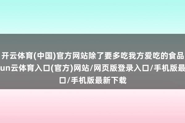 开云体育(中国)官方网站除了要多吃我方爱吃的食品外-开yun云体育入口(官方)网站/网页版登录入口/手机版最新下载
