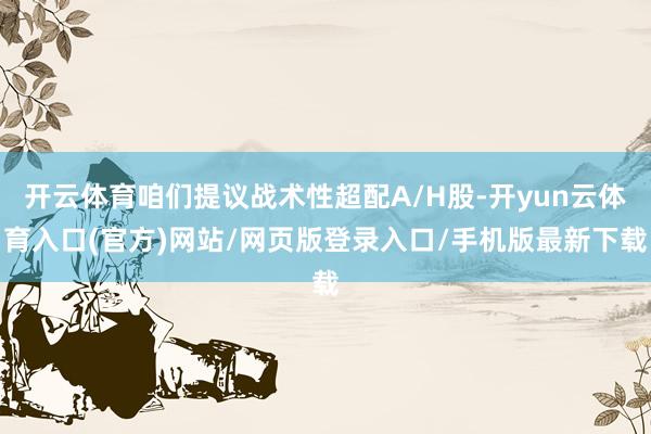 开云体育咱们提议战术性超配A/H股-开yun云体育入口(官方)网站/网页版登录入口/手机版最新下载