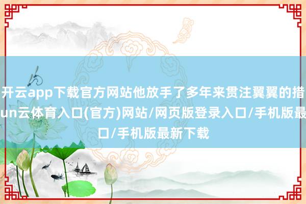 开云app下载官方网站他放手了多年来贯注翼翼的措辞-开yun云体育入口(官方)网站/网页版登录入口/手机版最新下载