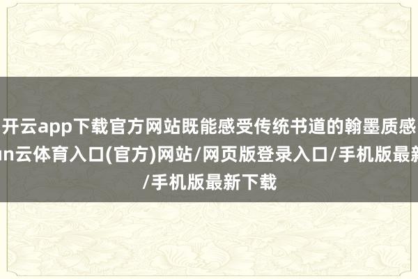 开云app下载官方网站既能感受传统书道的翰墨质感-开yun云体育入口(官方)网站/网页版登录入口/手机版最新下载